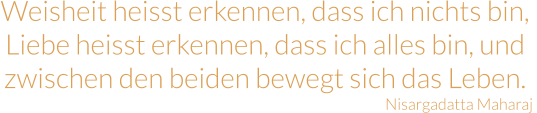 Weisheit heisst erkennen, dass ich nichts bin, Liebe heisst erkennen, dass ich alles bin, und zwischen den beiden bewegt sich das Leben. Nisargadatta Maharaj