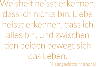 Weisheit heisst erkennen, dass ich nichts bin, Liebe heisst erkennen, dass ich alles bin, und zwischen den beiden bewegt sich das Leben. Nisargadatta Maharaj