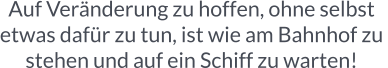 Auf Veränderung zu hoffen, ohne selbst  etwas dafür zu tun, ist wie am Bahnhof zu  stehen und auf ein Schiff zu warten!