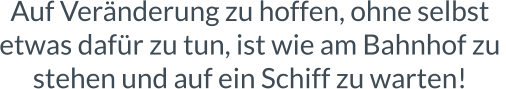 Auf Veränderung zu hoffen, ohne selbst  etwas dafür zu tun, ist wie am Bahnhof zu  stehen und auf ein Schiff zu warten!