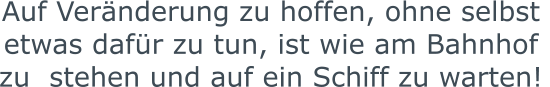 Auf Veränderung zu hoffen, ohne selbst  etwas dafür zu tun, ist wie am Bahnhof zu  stehen und auf ein Schiff zu warten!
