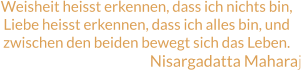 Weisheit heisst erkennen, dass ich nichts bin, Liebe heisst erkennen, dass ich alles bin, und zwischen den beiden bewegt sich das Leben. Nisargadatta Maharaj