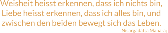 Weisheit heisst erkennen, dass ich nichts bin, Liebe heisst erkennen, dass ich alles bin, und zwischen den beiden bewegt sich das Leben. Nisargadatta Maharaj