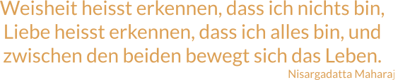 Weisheit heisst erkennen, dass ich nichts bin, Liebe heisst erkennen, dass ich alles bin, und zwischen den beiden bewegt sich das Leben. Nisargadatta Maharaj