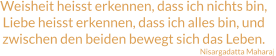 Weisheit heisst erkennen, dass ich nichts bin, Liebe heisst erkennen, dass ich alles bin, und zwischen den beiden bewegt sich das Leben. Nisargadatta Maharaj