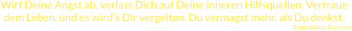 Wirf Deine Angst ab, verlass Dich auf Deine inneren Hilfsquellen. Vertraue dem Leben, und es wird’s Dir vergelten. Du vermagst mehr, als Du denkst. Ralph Waldo Emerson