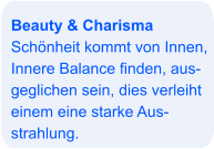 Beauty & Charisma Schönheit kommt von Innen, Innere Balance finden, aus- geglichen sein, dies verleiht einem eine starke Aus- strahlung.