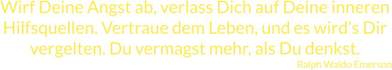 Wirf Deine Angst ab, verlass Dich auf Deine inneren Hilfsquellen. Vertraue dem Leben, und es wird’s Dir vergelten. Du vermagst mehr, als Du denkst. Ralph Waldo Emerson