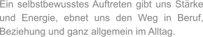 Ein selbstbewusstes Auftreten gibt uns Stärke und Energie, ebnet uns den Weg in Beruf, Beziehung und ganz allgemein im Alltag.