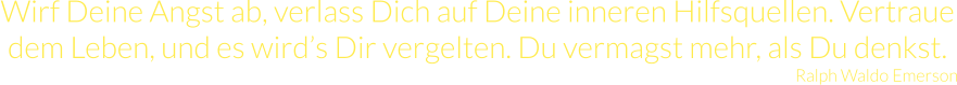 Wirf Deine Angst ab, verlass Dich auf Deine inneren Hilfsquellen. Vertraue dem Leben, und es wird’s Dir vergelten. Du vermagst mehr, als Du denkst. Ralph Waldo Emerson